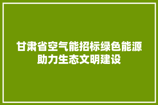 甘肃省空气能招标绿色能源助力生态文明建设