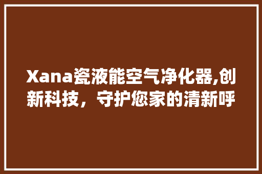 Xana瓷液能空气净化器,创新科技，守护您家的清新呼吸_xana瓷液能空气净化器