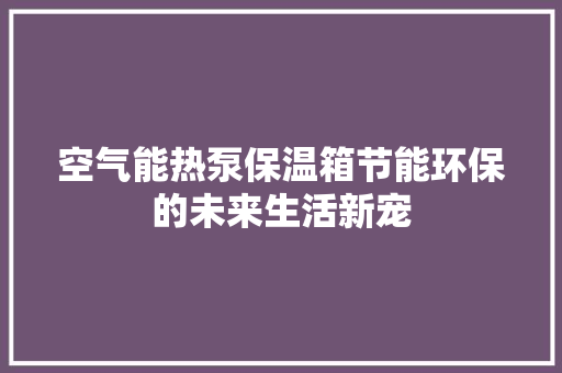 空气能热泵保温箱节能环保的未来生活新宠