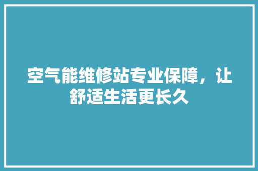 空气能维修站专业保障，让舒适生活更长久
