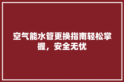 空气能水管更换指南轻松掌握，安全无忧