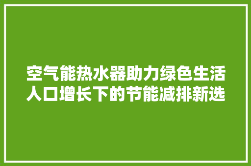 空气能热水器助力绿色生活人口增长下的节能减排新选择 汽车维修
