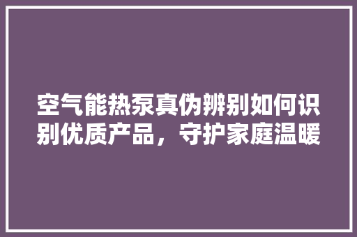 空气能热泵真伪辨别如何识别优质产品，守护家庭温暖