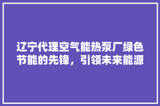 辽宁代理空气能热泵厂绿色节能的先锋，引领未来能源革命 汽车维修
