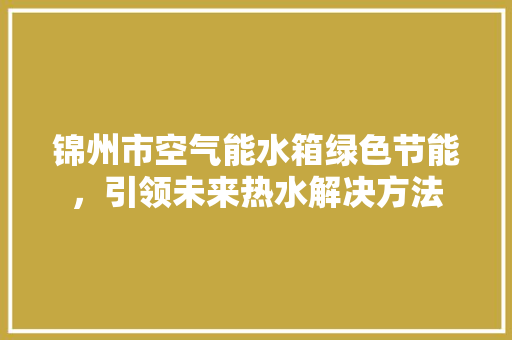 锦州市空气能水箱绿色节能，引领未来热水解决方法 家电维修