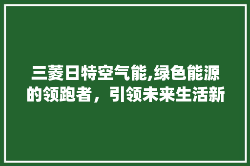 三菱日特空气能,绿色能源的领跑者，引领未来生活新风尚_三菱日特空气能 三菱日特空气能,绿色能源的领跑者，引领未来生活新风尚_三菱日特空气能 汽车维修