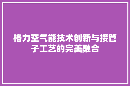 格力空气能技术创新与接管子工艺的完美融合