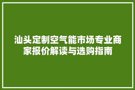 汕头定制空气能市场专业商家报价解读与选购指南