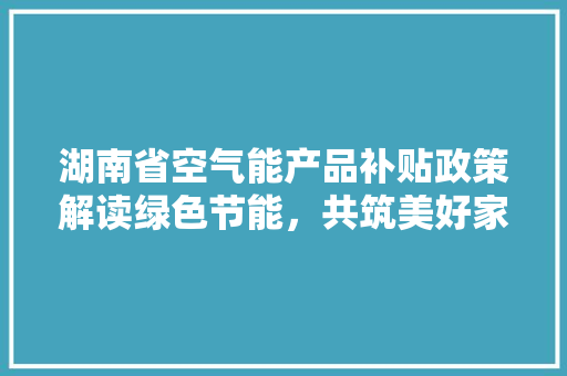 湖南省空气能产品补贴政策解读绿色节能，共筑美好家园