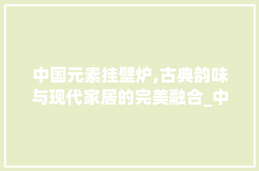 中国元素挂壁炉,古典韵味与现代家居的完美融合_中国元素挂墙壁炉图片大全 中国元素挂壁炉,古典韵味与现代家居的完美融合_中国元素挂墙壁炉图片大全 厨房维修