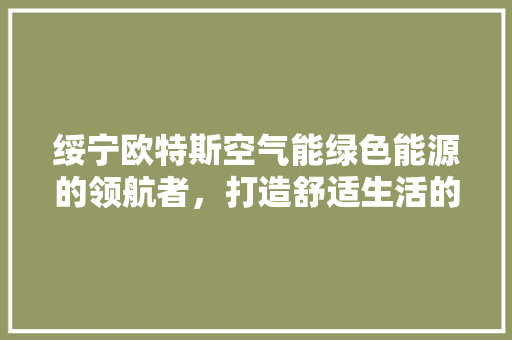 绥宁欧特斯空气能绿色能源的领航者，打造舒适生活的守护者 综合便民