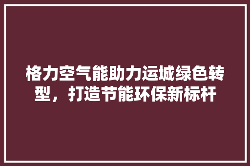 格力空气能助力运城绿色转型，打造节能环保新标杆