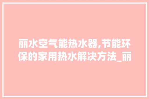 丽水空气能热水器,节能环保的家用热水解决方法_丽水空气能热水器