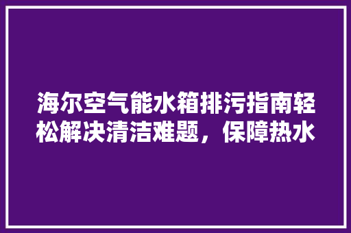 海尔空气能水箱排污指南轻松解决清洁难题，保障热水供应