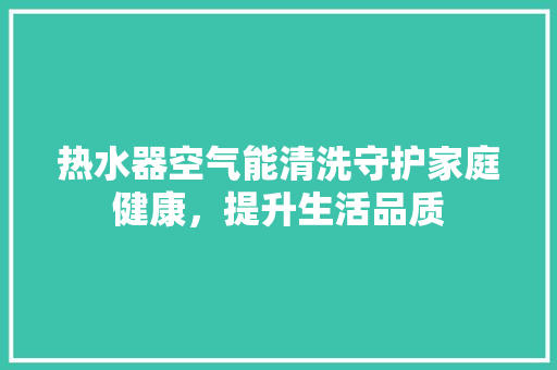热水器空气能清洗守护家庭健康，提升生活品质