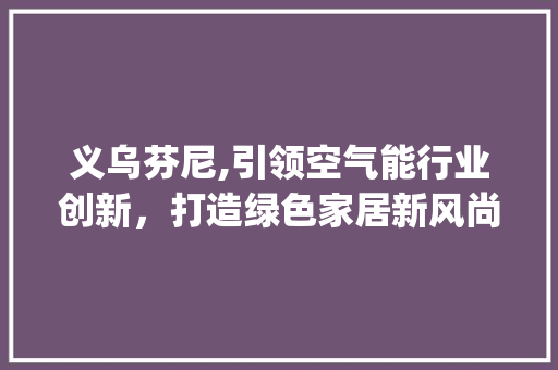 义乌芬尼,引领空气能行业创新，打造绿色家居新风尚_义乌芬尼空气能 义乌芬尼,引领空气能行业创新，打造绿色家居新风尚_义乌芬尼空气能 厨房维修