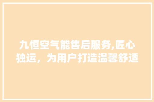 九恒空气能售后服务,匠心独运，为用户打造温馨舒适的家居环境_九恒空气能售后 九恒空气能售后服务,匠心独运，为用户打造温馨舒适的家居环境_九恒空气能售后 汽车维修