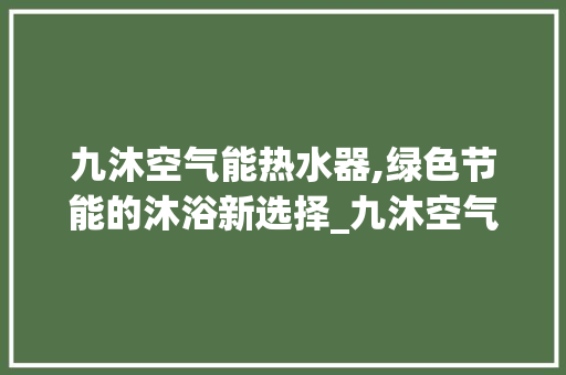 九沐空气能热水器,绿色节能的沐浴新选择_九沐空气能热水器 九沐空气能热水器,绿色节能的沐浴新选择_九沐空气能热水器 汽车维修
