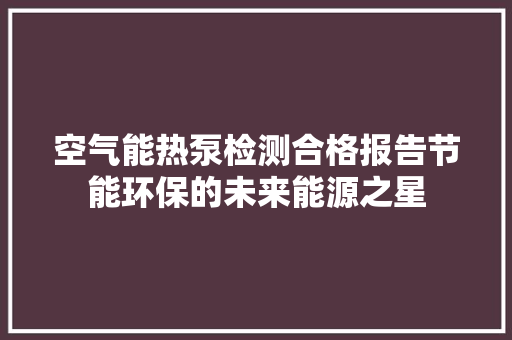 空气能热泵检测合格报告节能环保的未来能源之星