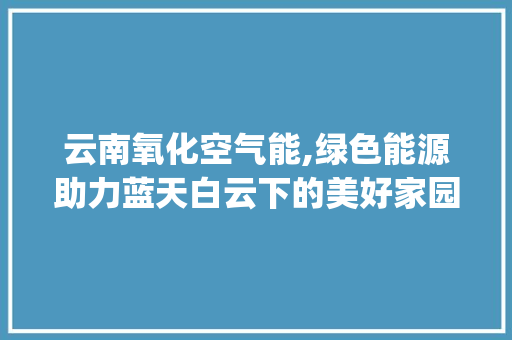 云南氧化空气能,绿色能源助力蓝天白云下的美好家园_云南氧化空气能商家