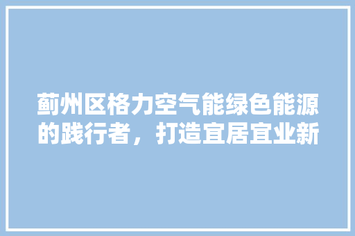 蓟州区格力空气能绿色能源的践行者，打造宜居宜业新环境