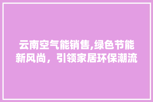 云南空气能销售,绿色节能新风尚，引领家居环保潮流_云南空气能销售 云南空气能销售,绿色节能新风尚，引领家居环保潮流_云南空气能销售 综合便民