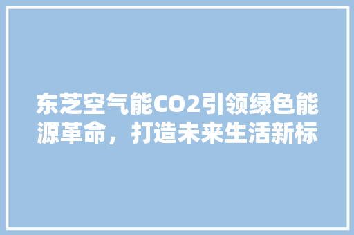 东芝空气能CO2引领绿色能源革命，打造未来生活新标杆