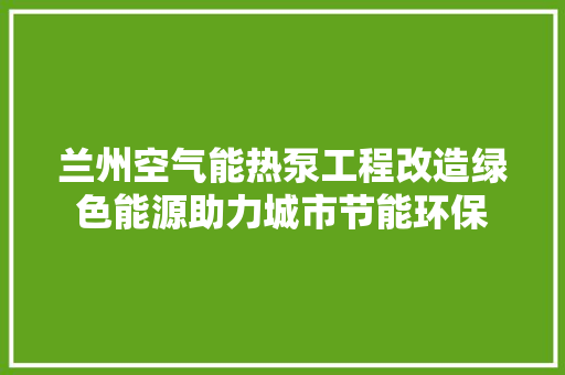 兰州空气能热泵工程改造绿色能源助力城市节能环保 综合便民