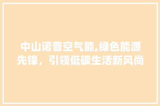 中山诺普空气能,绿色能源先锋，引领低碳生活新风尚_中山诺普空气能 中山诺普空气能,绿色能源先锋，引领低碳生活新风尚_中山诺普空气能 家电维修