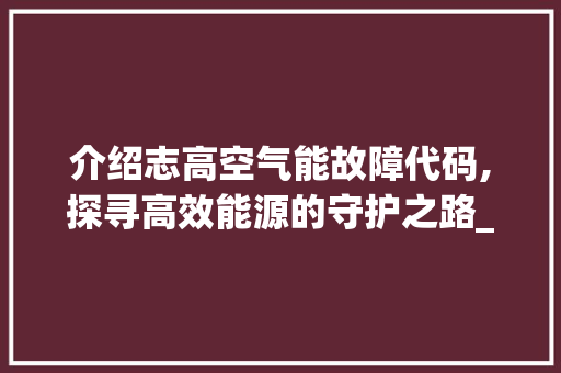 介绍志高空气能故障代码,探寻高效能源的守护之路_志高空气能故障代码 介绍志高空气能故障代码,探寻高效能源的守护之路_志高空气能故障代码 厨房维修