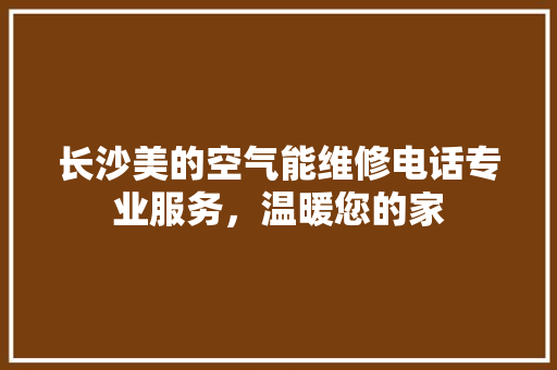 长沙美的空气能维修电话专业服务，温暖您的家