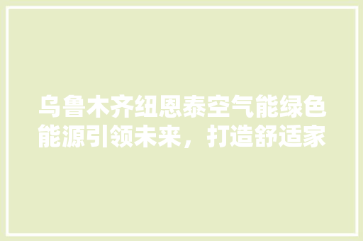 乌鲁木齐纽恩泰空气能绿色能源引领未来，打造舒适家居生活