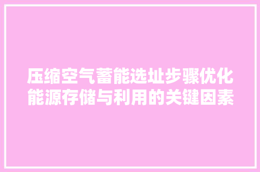 压缩空气蓄能选址步骤优化能源存储与利用的关键因素 汽车维修