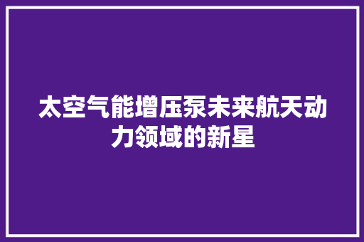 太空气能增压泵未来航天动力领域的新星