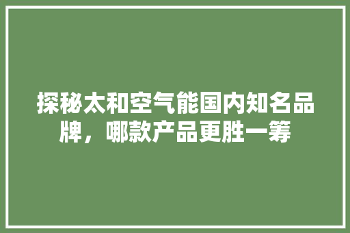 探秘太和空气能国内知名品牌，哪款产品更胜一筹 综合便民