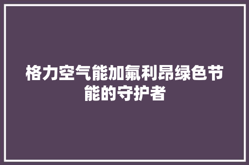 格力空气能加氟利昂绿色节能的守护者 综合便民