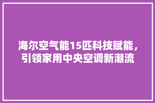 海尔空气能15匹科技赋能，引领家用中央空调新潮流 汽车维修