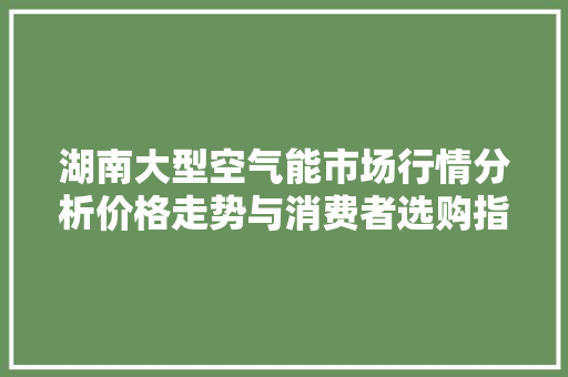 湖南大型空气能市场行情分析价格走势与消费者选购指南