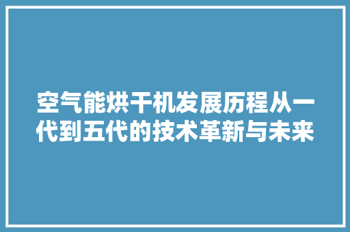 空气能烘干机发展历程从一代到五代的技术革新与未来展望