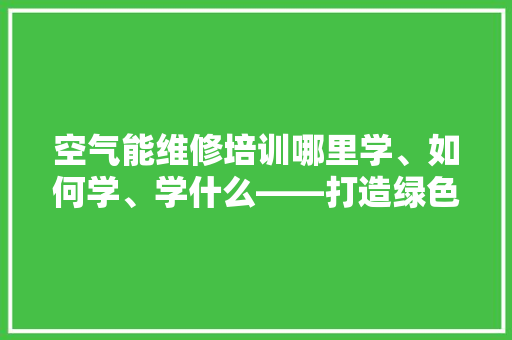 空气能维修培训哪里学、如何学、学什么——打造绿色能源技术精英 厨房维修