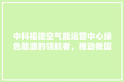 中科福德空气能运营中心绿色能源的领航者，推动我国空气能产业蓬勃发展