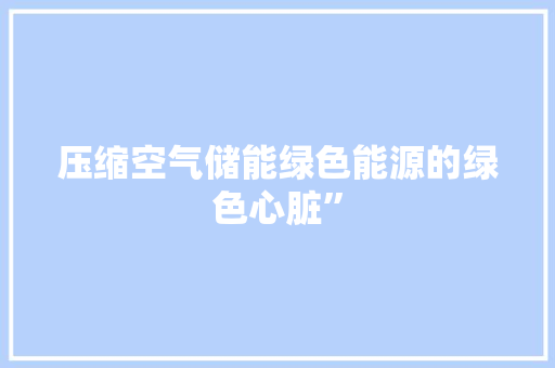 压缩空气储能绿色能源的绿色心脏”