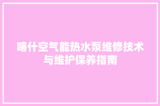 喀什空气能热水泵维修技术与维护保养指南