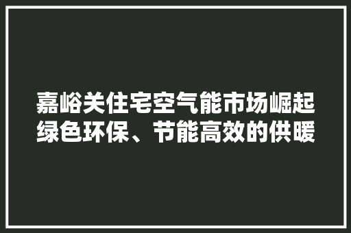 嘉峪关住宅空气能市场崛起绿色环保、节能高效的供暖新选择