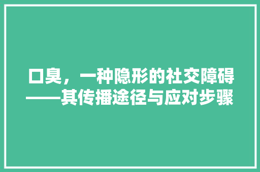 口臭，一种隐形的社交障碍——其传播途径与应对步骤