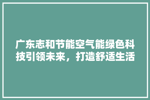 广东志和节能空气能绿色科技引领未来，打造舒适生活新篇章