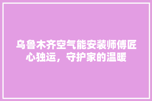 乌鲁木齐空气能安装师傅匠心独运，守护家的温暖