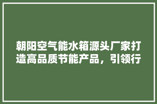 朝阳空气能水箱源头厂家打造高品质节能产品，引领行业新潮流