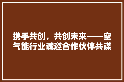 携手共创，共创未来——空气能行业诚邀合作伙伴共谋发展