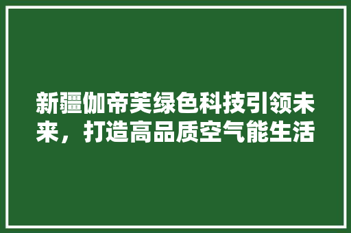 新疆伽帝芙绿色科技引领未来，打造高品质空气能生活 厨房维修